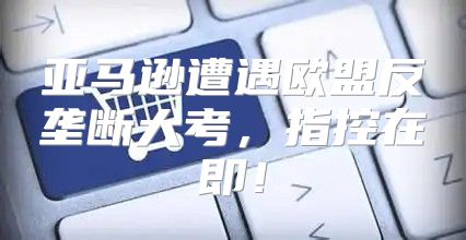 亚马逊遭遇欧盟反垄断大考，指控在即！