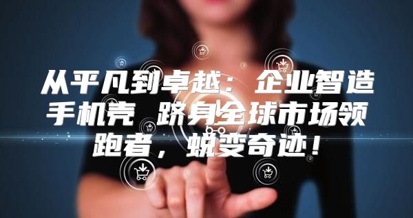 从平凡到卓越：企业智造手机壳 跻身全球市场领跑者，蜕变奇迹！