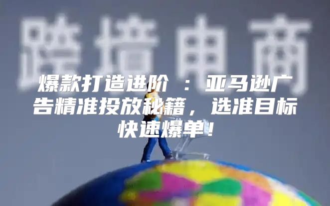 爆款打造进阶Ⅳ：亚马逊广告精准投放秘籍，选准目标快速爆单！