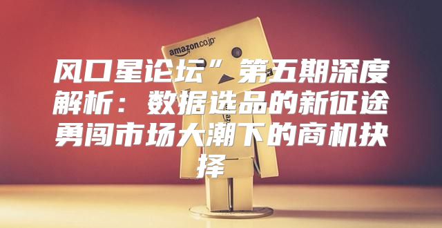 风口星论坛”第五期深度解析：数据选品的新征途勇闯市场大潮下的商机抉择 Ⅱ