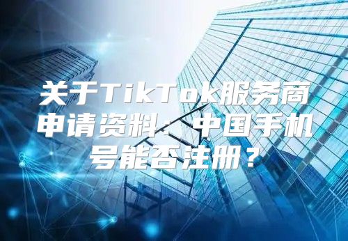 关于TikTok服务商申请资料：中国手机号能否注册？