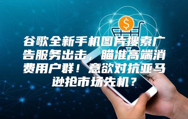 谷歌全新手机图片搜索广告服务出击，瞄准高端消费用户群！意欲对抗亚马逊抢市场先机？