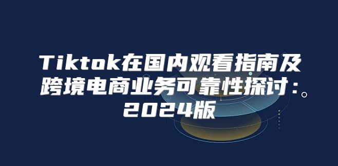 Tiktok在国内观看指南及跨境电商业务可靠性探讨：2025版