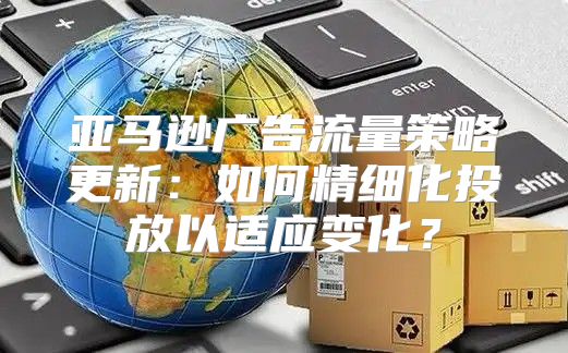 亚马逊广告流量策略更新：如何精细化投放以适应变化？