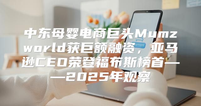 中东母婴电商巨头Mumzworld获巨额融资，亚马逊CEO荣登福布斯榜首——2025年观察