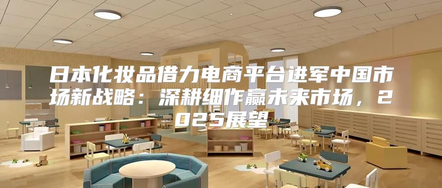 日本化妆品借力电商平台进军中国市场新战略：深耕细作赢未来市场，2025展望