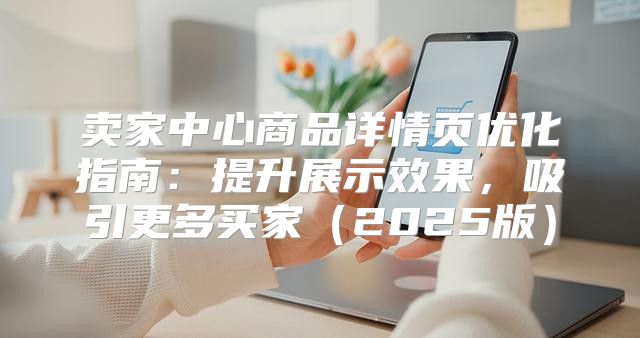 卖家中心商品详情页优化指南：提升展示效果，吸引更多买家2025版