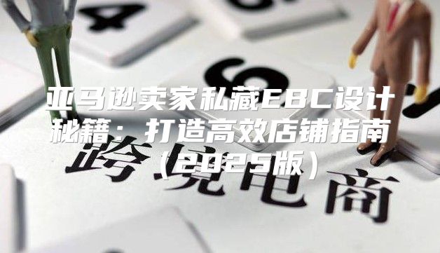 亚马逊卖家私藏EBC设计秘籍：打造高效店铺指南2025版
