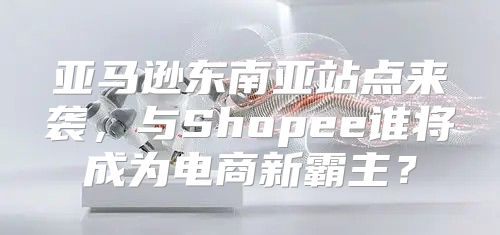 亚马逊东南亚站点来袭，与Shopee谁将成为电商新霸主？