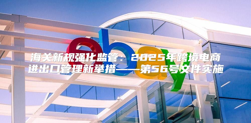 海关新规强化监管：2025年跨境电商进出口管理新举措——第56号文件实施