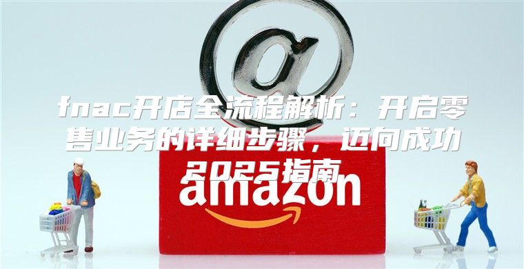 fnac开店全流程解析：开启零售业务的详细步骤，迈向成功2025指南