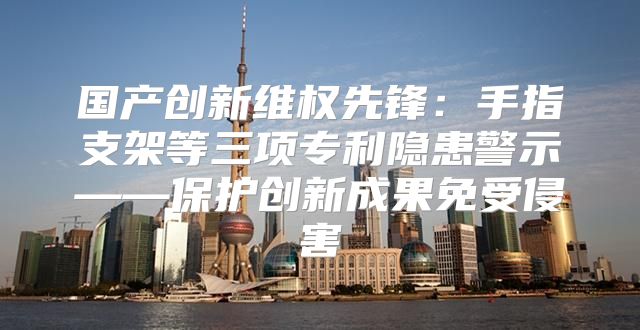 国产创新维权先锋：手指支架等三项专利隐患警示——保护创新成果免受侵害