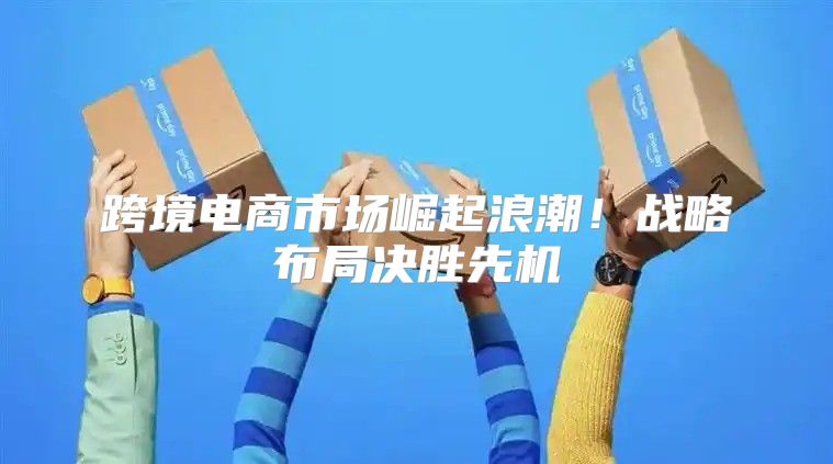 跨境电商市场崛起浪潮！战略布局决胜先机