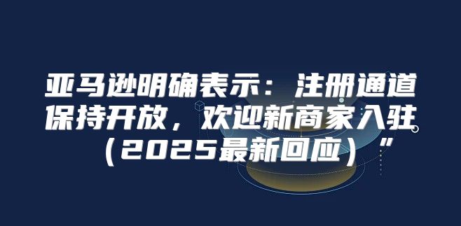 亚马逊明确表示：注册通道保持开放，欢迎新商家入驻2025最新回应”