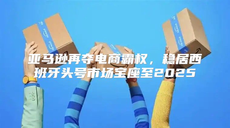 亚马逊再夺电商霸权，稳居西班牙头号市场宝座至2025