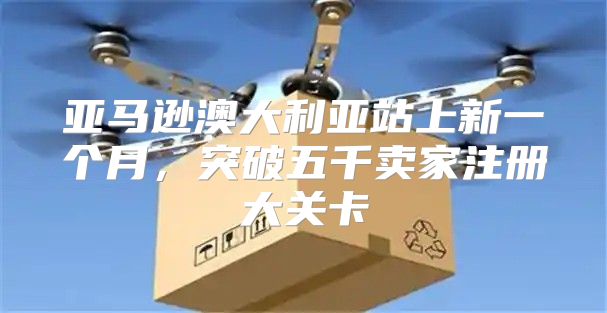 亚马逊澳大利亚站上新一个月，突破五千卖家注册大关卡