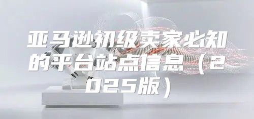 亚马逊初级卖家必知的平台站点信息2025版