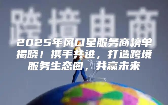 2025年风口星服务商榜单揭晓！携手共进，打造跨境服务生态圈，共赢未来