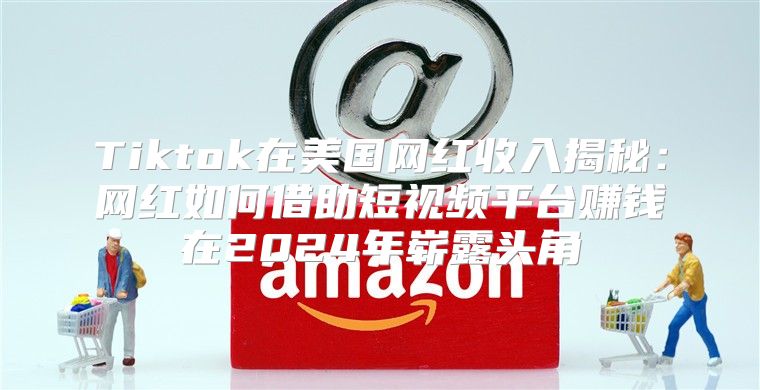 Tiktok在美国网红收入揭秘：网红如何借助短视频平台赚钱在2025年崭露头角