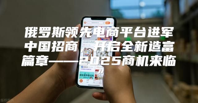 俄罗斯领先电商平台进军中国招商，开启全新造富篇章——2025商机来临”