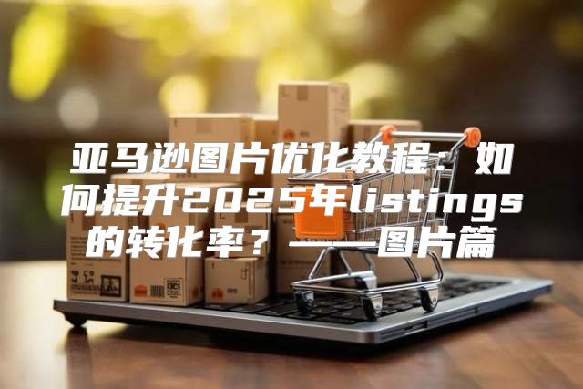 亚马逊图片优化教程：如何提升2025年listings的转化率？——图片篇