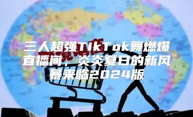 三人超强TikTok舞燃爆直播间，炎炎夏日的新风暴来临2025版