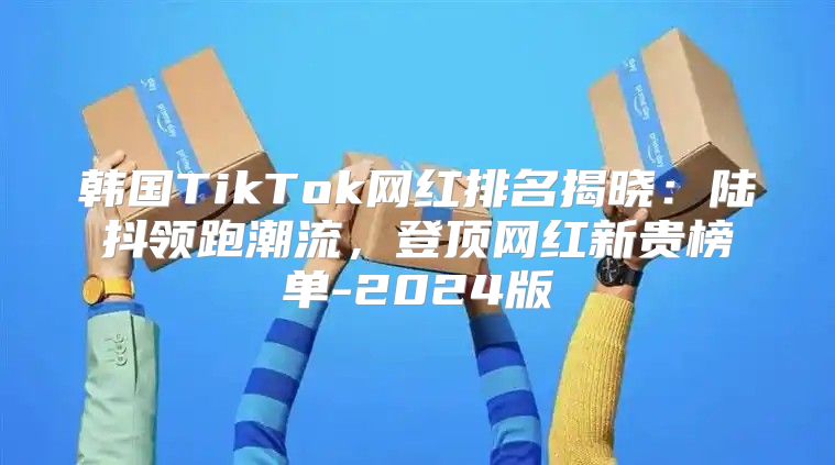 韩国TikTok网红排名揭晓：陆抖领跑潮流，登顶网红新贵榜单-2025版