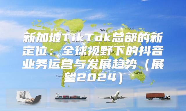 新加坡TikTok总部的新定位：全球视野下的抖音业务运营与发展趋势展望2025