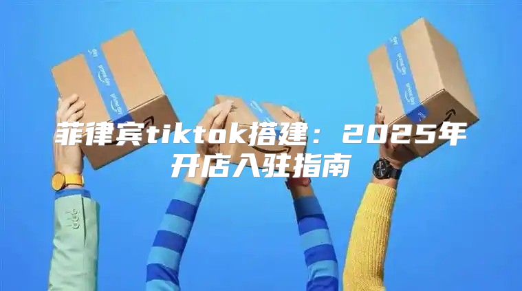 菲律宾tiktok搭建：2025年开店入驻指南