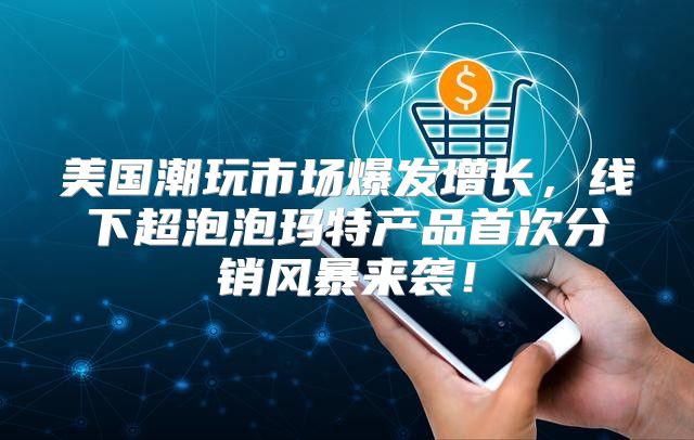 美国潮玩市场爆发增长，线下超泡泡玛特产品首次分销风暴来袭！