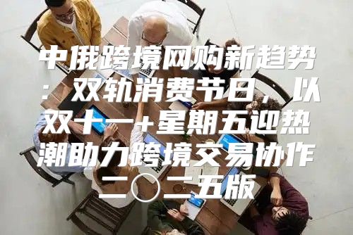 中俄跨境网购新趋势：双轨消费节日，以双十一+星期五迎热潮助力跨境交易协作二〇二五版