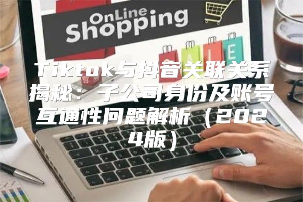 Tiktok与抖音关联关系揭秘：子公司身份及账号互通性问题解析2025版