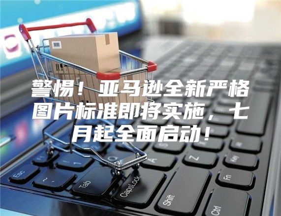 警惕！亚马逊全新严格图片标准即将实施，七月起全面启动！