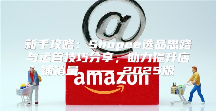 新手攻略：Shopee选品思路与运营技巧分享，助力提升店铺销量 —— 2025版