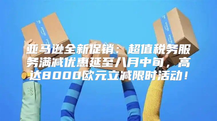 亚马逊全新促销：超值税务服务满减优惠延至八月中旬，高达8000欧元立减限时活动！