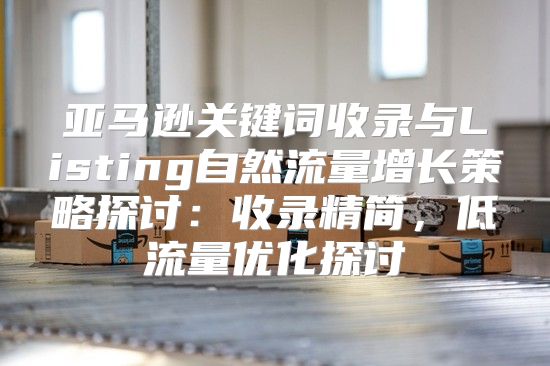 亚马逊关键词收录与Listing自然流量增长策略探讨：收录精简，低流量优化探讨