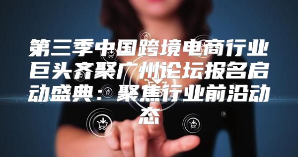 第三季中国跨境电商行业巨头齐聚广州论坛报名启动盛典：聚焦行业前沿动态