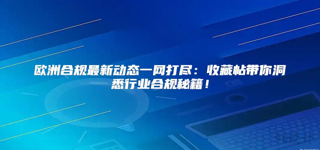 欧洲合规最新动态一网打尽：收藏帖带你洞悉行业合规秘籍！