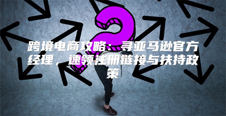 跨境电商攻略：寻亚马逊官方经理，速领注册链接与扶持政策
