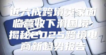 近六成跨境卖家面临营收下滑困境：揭秘2025跨境电商新趋势报告