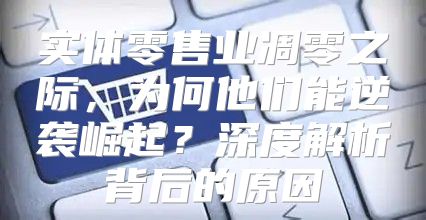 实体零售业凋零之际，为何他们能逆袭崛起？深度解析背后的原因