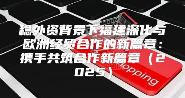 稳外资背景下福建深化与欧洲经贸合作的新篇章：携手共筑合作新篇章2025