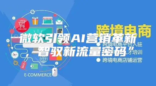 微软引领AI营销革新，智驭新流量密码”