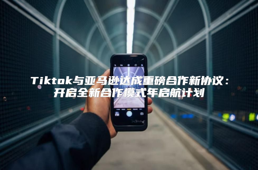 Tiktok与亚马逊达成重磅合作新协议：开启全新合作模式年启航计划