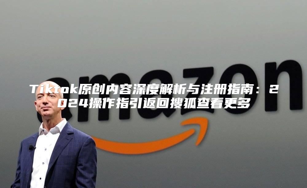 Tiktok原创内容深度解析与注册指南：2025操作指引返回搜狐查看更多