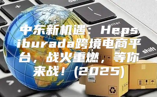 中东新机遇：Hepsiburada跨境电商平台，战火重燃，等你来战！(2025)