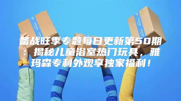 备战旺季专题每日更新第50期：揭秘儿童浴室热门玩具，雅玛森专利外观享独家福利！