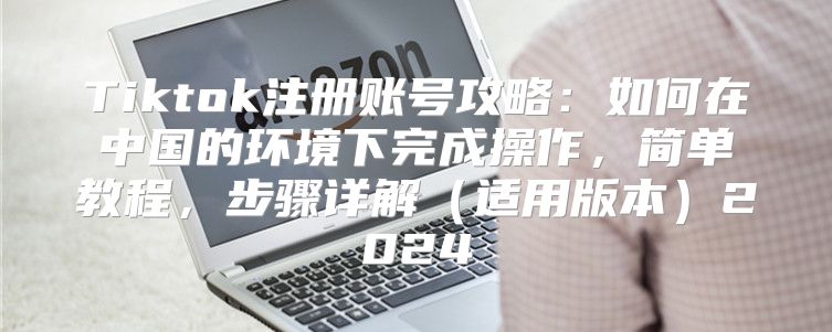 Tiktok注册账号攻略：如何在中国的环境下完成操作，简单教程，步骤详解适用版本2025
