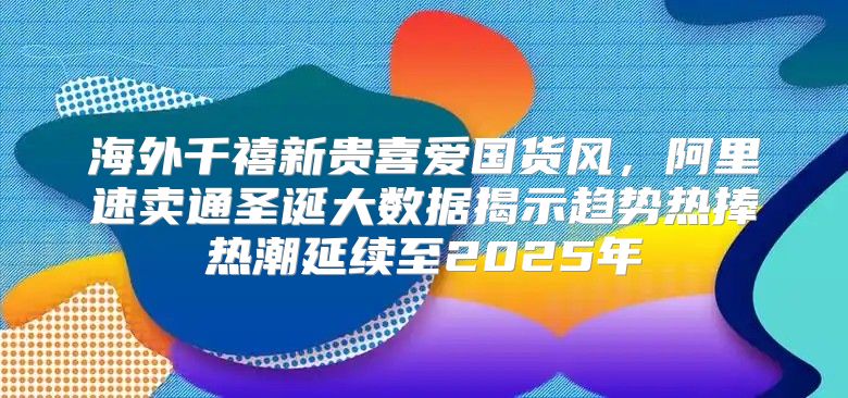 海外千禧新贵喜爱国货风，阿里速卖通圣诞大数据揭示趋势热捧热潮延续至2025年