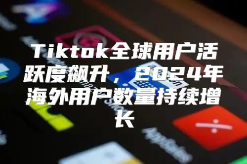 Tiktok全球用户活跃度飙升，2025年海外用户数量持续增长